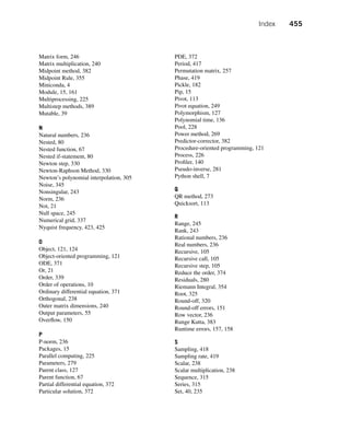 Index 455
Matrix form, 246
Matrix multiplication, 240
Midpoint method, 382
Midpoint Rule, 355
Miniconda, 4
Module, 15, 161
Multiprocessing, 225
Multistep methods, 389
Mutable, 39
N
Natural numbers, 236
Nested, 80
Nested function, 67
Nested if-statement, 80
Newton step, 330
Newton-Raphson Method, 330
Newton’s polynomial interpolation, 305
Noise, 345
Nonsingular, 243
Norm, 236
Not, 21
Null space, 245
Numerical grid, 337
Nyquist frequency, 423, 425
O
Object, 121, 124
Object-oriented programming, 121
ODE, 371
Or, 21
Order, 339
Order of operations, 10
Ordinary differential equation, 371
Orthogonal, 238
Outer matrix dimensions, 240
Output parameters, 55
Overflow, 150
P
P-norm, 236
Packages, 15
Parallel computing, 225
Parameters, 279
Parent class, 127
Parent function, 67
Partial differential equation, 372
Particular solution, 372
PDE, 372
Period, 417
Permutation matrix, 257
Phase, 419
Pickle, 182
Pip, 15
Pivot, 113
Pivot equation, 249
Polymorphism, 127
Polynomial time, 136
Pool, 228
Power method, 269
Predictor-corrector, 382
Procedure-oriented programming, 121
Process, 226
Profiler, 140
Pseudo-inverse, 281
Python shell, 7
Q
QR method, 273
Quicksort, 113
R
Range, 245
Rank, 243
Rational numbers, 236
Real numbers, 236
Recursive, 105
Recursive call, 105
Recursive step, 105
Reduce the order, 374
Residuals, 280
Riemann Integral, 354
Root, 325
Round-off, 320
Round-off errors, 151
Row vector, 236
Runge Kutta, 383
Runtime errors, 157, 158
S
Sampling, 418
Sampling rate, 419
Scalar, 238
Scalar multiplication, 238
Sequence, 315
Series, 315
Set, 40, 235
 