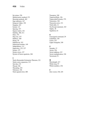 456 Index
Set minus, 236
Shifted power method, 273
Shooting methods, 401
Sign indicator, 147
Simpson’s Rule, 359
Singular, 243
Sorted, 113
Spacing, 337
Square matrix, 241
Stability, 380, 411
State, 374
Step size, 337
Stiffness, 389
String, 30
Subinterval, 353
Subnormal number, 149
Subproblems, 111
Superclass, 123, 127
Syntax, 157
Syntax errors, 157
System of linear equations, 246
T
Taylor Remainder Estimation Theorem, 321
Taylor series expansion, 315
Text file, 175
Thread, 226
Threading, 225
Tolerance, 326
Total squared error, 280
Transpose, 240
Trapezoid Rule, 356
Trapezoidal Formula, 379
Truncation, 320
Truncation error, 151
Truth table, 21
Try-Except statement, 163
Tuples, 38
TypeError, 61
U
Unassigned command, 29
Underflow, 150
Union, 235
Upper triangular, 248
V
Variable, 27
Vector, 236
Vector addition, 237
Vector multiplication, 238
Vectorized, 51
W
Wavelength, 417
While-loop, 97
Whole numbers, 236
Z
Zero vector, 236, 245
 