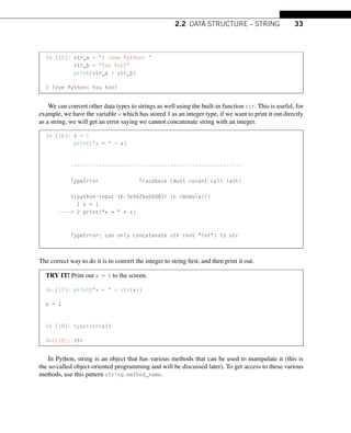 2.2 DATA STRUCTURE – STRING 33
In [15]: str_a = I love Python! 
str_b = You too!
print(str_a + str_b)
I love Python! You too!
We can convert other data types to strings as well using the built-in function str. This is useful, for
example, we have the variable x which has stored 1 as an integer type, if we want to print it out directly
as a string, we will get an error saying we cannot concatenate string with an integer.
In [16]: x = 1
print(x =  + x)
-------------------------------------------------------
TypeError Traceback (most recent call last)
ipython-input-16-3e562ba0dd83 in module()
1 x = 1
---- 2 print(x =  + x)
TypeError: can only concatenate str (not int) to str
The correct way to do it is to convert the integer to string first, and then print it out.
TRY IT! Print out x = 1 to the screen.
In [17]: print(x =  + str(x))
x = 1
In [18]: type(str(x))
Out[18]: str
In Python, string is an object that has various methods that can be used to manipulate it (this is
the so-called object-oriented programming and will be discussed later). To get access to these various
methods, use this pattern string.method_name.
 