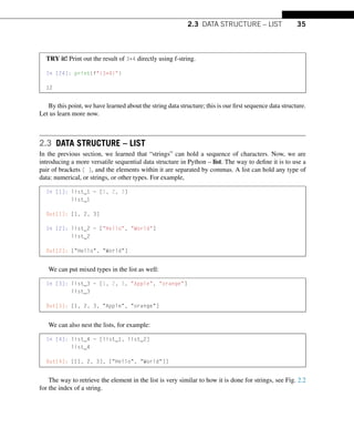 2.3 DATA STRUCTURE – LIST 35
TRY it! Print out the result of 3*4 directly using f-string.
In [24]: print(f{3*4})
12
By this point, we have learned about the string data structure; this is our first sequence data structure.
Let us learn more now.
2.3 DATA STRUCTURE – LIST
In the previous section, we learned that “strings” can hold a sequence of characters. Now, we are
introducing a more versatile sequential data structure in Python – list. The way to define it is to use a
pair of brackets [ ], and the elements within it are separated by commas. A list can hold any type of
data: numerical, or strings, or other types. For example,
In [1]: list_1 = [1, 2, 3]
list_1
Out[1]: [1, 2, 3]
In [2]: list_2 = [Hello, World]
list_2
Out[2]: [Hello, World]
We can put mixed types in the list as well:
In [3]: list_3 = [1, 2, 3, Apple, orange]
list_3
Out[3]: [1, 2, 3, Apple, orange]
We can also nest the lists, for example:
In [4]: list_4 = [list_1, list_2]
list_4
Out[4]: [[1, 2, 3], [Hello, World]]
The way to retrieve the element in the list is very similar to how it is done for strings, see Fig. 2.2
for the index of a string.
 