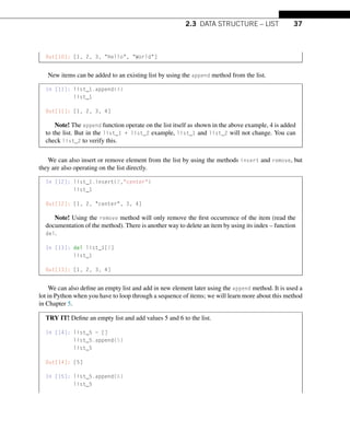 2.3 DATA STRUCTURE – LIST 37
Out[10]: [1, 2, 3, Hello, World]
New items can be added to an existing list by using the append method from the list.
In [11]: list_1.append(4)
list_1
Out[11]: [1, 2, 3, 4]
Note! The append function operate on the list itself as shown in the above example, 4 is added
to the list. But in the list_1 + list_2 example, list_1 and list_2 will not change. You can
check list_2 to verify this.
We can also insert or remove element from the list by using the methods insert and remove, but
they are also operating on the list directly.
In [12]: list_1.insert(2,center)
list_1
Out[12]: [1, 2, center, 3, 4]
Note! Using the remove method will only remove the first occurrence of the item (read the
documentation of the method). There is another way to delete an item by using its index – function
del.
In [13]: del list_1[2]
list_1
Out[13]: [1, 2, 3, 4]
We can also define an empty list and add in new element later using the append method. It is used a
lot in Python when you have to loop through a sequence of items; we will learn more about this method
in Chapter 5.
TRY IT! Define an empty list and add values 5 and 6 to the list.
In [14]: list_5 = []
list_5.append(5)
list_5
Out[14]: [5]
In [15]: list_5.append(6)
list_5
 