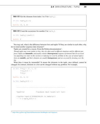 2.4 DATA STRUCTURE – TUPLE 39
TRY IT! Get the elements from index 1 to 3 for tuple_1.
In [3]: tuple_1[1:4]
Out[3]: (2, 3, 2)
TRY IT! Count the occurrence for number 2 in tuple_1.
In [4]: tuple_1.count(2)
Out[4]: 2
You may ask, what is the difference between lists and tuples? If they are similar to each other, why
do we need another sequence data structure?
Tuples are created for a reason. From the Python documentation1:
Though tuples may seem similar to lists, they are often used in different situations and for different pur-
poses. Tuples are immutable, and usually contain a heterogeneous sequence of elements that are accessed
via unpacking (see later in this section) or indexing (or even by attribute in the case of named tuples).
Lists are mutable, and their elements are usually homogeneous and are accessed by iterating over the
list.
What does it mean by immutable? It means the elements in the tuple, once defined, cannot be
changed. In contrast, elements in a list can be changed without any problem. For example,
In [5]: list_1 = [1, 2, 3]
list_1[2] = 1
list_1
Out[5]: [1, 2, 1]
In [6]: tuple_1[2] = 1
-------------------------------------------------------
TypeError Traceback (most recent call last)
ipython-input-6-76fb6b169c14 in module()
---- 1 tuple_1[2] = 1
1 https://docs.python.org/3/tutorial/datastructures.html#tuples-and-sequences.
 