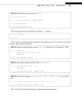 2.6 DATA STRUCTURE – DICTIONARY 43
TRY IT! Get all the keys and values from dict_1.
In [3]: dict_1.keys()
Out[3]: dict_keys([apple, orange, pear])
In [4]: dict_1.values()
Out[4]: dict_values([3, 4, 2])
We can also get the size of a dictionary by using the len function.
In [5]: len(dict_1)
Out[5]: 3
We can define an empty dictionary and then fill in the element later. Or we can turn a list of tuples
with (key, value) pairs to a dictionary.
TRY IT! Define an empty dictionary named school_dict and add value UC Berkeley:USA.
In [6]: school_dict = {}
school_dict[UC Berkeley] = USA
school_dict
Out[6]: {UC Berkeley: USA}
TRY IT! Add another element Oxford:UK to school_dict.
In [7]: school_dict[Oxford] = UK
school_dict
Out[7]: {UC Berkeley: USA, Oxford: UK}
TRY IT! Turn the list of tuples [(UC Berkeley, USA), (Oxford, UK)] into a dictio-
nary.
In [8]: dict([(UC Berkeley, USA), (Oxford, UK)])
Out[8]: {UC Berkeley: USA, Oxford: UK}
We can also check if an element belongs to a dictionary using the operator in.
 