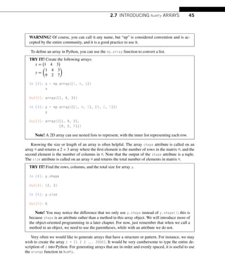 2.7 INTRODUCING NumPy ARRAYS 45
WARNING! Of course, you can call it any name, but “np” is considered convention and is ac-
cepted by the entire community, and it is a good practice to use it.
To define an array in Python, you can use the np.array function to convert a list.
TRY IT! Create the following arrays:
x =

1 4 3

y =

1 4 3
9 2 7

In [2]: x = np.array([1, 4, 3])
x
Out[2]: array([1, 4, 3])
In [3]: y = np.array([[1, 4, 3], [9, 2, 7]])
y
Out[3]: array([[1, 4, 3],
[9, 2, 7]])
Note! A 2D array can use nested lists to represent, with the inner list representing each row.
Knowing the size or length of an array is often helpful. The array shape attribute is called on an
array M and returns a 2 × 3 array where the first element is the number of rows in the matrix M; and the
second element is the number of columns in M. Note that the output of the shape attribute is a tuple.
The size attribute is called on an array M and returns the total number of elements in matrix M.
TRY IT! Find the rows, columns, and the total size for array y.
In [4]: y.shape
Out[4]: (2, 3)
In [5]: y.size
Out[5]: 6
Note! You may notice the difference that we only use y.shape instead of y.shape(); this is
because shape is an attribute rather than a method in this array object. We will introduce more of
the object-oriented programming in a later chapter. For now, just remember that when we call a
method in an object, we need to use the parentheses, while with an attribute we do not.
Very often we would like to generate arrays that have a structure or pattern. For instance, we may
wish to create the array z = [1 2 3 ... 2000]. It would be very cumbersome to type the entire de-
scription of z into Python. For generating arrays that are in order and evenly spaced, it is useful to use
the arange function in NumPy.
 