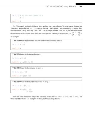 2.7 INTRODUCING NumPy ARRAYS 47
In [11]: # get the last element of x
x[-1]
Out[11]: 3
For 2D arrays, it is slightly different, since we have rows and columns. To get access to the data in a
2D array M, we need to use M[r, c], whereby the row r and column c are separated by a comma. This
is referred to as “array indexing.” The r and c can be single number, a list, etc. If you only think about
the row index or the column index, then it is similar to the 1D array. Let us use the y =

1 4 3
9 2 7

as
an example.
TRY IT! Obtain the element at first row and second column of array y.
In [12]: y[0,1]
Out[12]: 4
TRY IT! Obtain the first row of array y.
In [13]: y[0, :]
Out[13]: array([1, 4, 3])
TRY IT! Obtain the last column of array y.
In [14]: y[:, -1]
Out[14]: array([3, 7])
TRY IT! Obtain the first and third column of array y.
In [15]: y[:, [0, 2]]
Out[15]: array([[1, 3],
[9, 7]])
Here are some predefined arrays that are really useful: the np.zeros, np.ones, and np.empty are
three useful functions. See examples of these predefined arrays below:
 