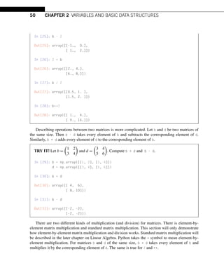 50 CHAPTER 2 VARIABLES AND BASIC DATA STRUCTURES
In [25]: b - 2
Out[25]: array([[-1., 0.],
[ 1., 2.]])
In [26]: 2 * b
Out[26]: array([[2., 4.],
[6., 8.]])
In [27]: b / 2
Out[27]: array([[0.5, 1. ],
[1.5, 2. ]])
In [28]: b**2
Out[28]: array([[ 1., 4.],
[ 9., 16.]])
Describing operations between two matrices is more complicated. Let b and d be two matrices of
the same size. Then b - d takes every element of b and subtracts the corresponding element of d.
Similarly, b + d adds every element of d to the corresponding element of b.
TRY IT! Let b =

1 2
3 4

and d =

3 4
5 6

. Compute b + d and b - d.
In [29]: b = np.array([[1, 2], [3, 4]])
d = np.array([[3, 4], [5, 6]])
In [30]: b + d
Out[30]: array([[ 4, 6],
[ 8, 10]])
In [31]: b - d
Out[31]: array([[-2, -2],
[-2, -2]])
There are two different kinds of multiplication (and division) for matrices. There is element-by-
element matrix multiplication and standard matrix multiplication. This section will only demonstrate
how element-by-element matrix multiplication and division works. Standard matrix multiplication will
be described in the later chapter on Linear Algebra. Python takes the * symbol to mean element-by-
element multiplication. For matrices b and d of the same size, b * d takes every element of b and
multiplies it by the corresponding element of d. The same is true for / and **.
 