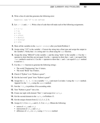 2.8 SUMMARY AND PROBLEMS 53
2. Write a line of code that generates the following error:
NameError: name x is not defined
3. Let x = 10 and y = 3. Write a line of code that will make each of the following assignments.
u = x + y
v = xy
w = x/y
z = sin(x)
r = 8sin(x)
s = 5sin(xy)
p = x**y
4. Show all the variables in the Jupyter notebook after you finish Problem 3.
5. Assign string 123 to the variable S. Convert the string into a float type and assign the output to
the variable N. Verify that S is a string and N is a float using the type function.
6. Assign the string HELLO to the variable s1 and the string hello to the variable s2. Use the ==
operator to show that they are not equal. Use the == operator to show that s1 and s2 are equal if the
lower method is used on s1. Use the == operator to show that s1 and s2 are equal if upper method
is used on s2.
7. Use the print function to generate the following strings:
• The world Engineering has 11 letters.
• The word Book has 4 letters.
8. Check if Python is in Python is great!.
9. Get the last word great from Python is great!
10. Assign list [1, 8, 9, 15] to a variable list_a and insert 2 at index 1 using the insert method.
Append 4 to the list_a using the append method.
11. Sort the list_a in problem 10 in ascending order.
12. Turn Python is great! into a list.
13. Create one tuple with element One, 1 and assign it to tuple_a.
14. Get the second element in the tuple_a in Problem 13.
15. Get the unique element from (2, 3, 2, 3, 1, 2, 5).
16. Assign (2, 3, 2) to set_a, and (1, 2, 3) to set_b. Obtain the following:
• union of set_a and set_b
• intersection of set_a and set_b
• difference of set_a to set_b using difference method
 