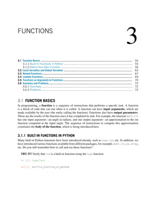 3
FUNCTIONS
3.1 Function Basics ....................................................................................................... 55
3.1.1 Built-In Functions in Python ........................................................................ 55
3.1.2 Define Your Own Function ........................................................................... 56
3.2 Local Variables and Global Variables ............................................................................. 63
3.3 Nested Functions...................................................................................................... 67
3.4 Lambda Functions..................................................................................................... 69
3.5 Functions as Arguments to Functions.............................................................................. 70
3.6 Summary and Problems.............................................................................................. 72
3.6.1 Summary ............................................................................................... 72
3.6.2 Problems ............................................................................................... 72
3.1 FUNCTION BASICS
In programming, a function is a sequence of instructions that performs a specific task. A function
is a block of code that can run when it is called. A function can have input arguments, which are
made available by the user (the entity calling the function). Functions also have output parameters.
These are the results of the function once it has completed its task. For example, the function math.sin
has one input argument—an angle in radians, and one output argument—an approximation to the sin
function computed at the input angle. The sequence of instructions to compute this approximation
constitutes the body of the function, which is being introduced here.
3.1.1 BUILT-IN FUNCTIONS IN PYTHON
Many built-in Python functions have been introduced already, such as type, len, etc. In addition, we
have introduced various functions available from different packages, for example, math.sin, np.array,
etc. Do you still remember how to call and use these functions?
TRY IT! Verify that len is a built-in function using the type function.
In [1]: type(len)
Out[1]: builtin_function_or_method
 