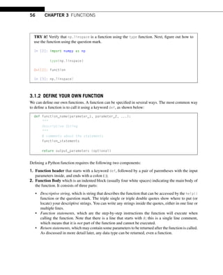 56 CHAPTER 3 FUNCTIONS
TRY it! Verify that np.linspace is a function using the type function. Next, figure out how to
use the function using the question mark.
In [2]: import numpy as np
type(np.linspace)
Out[2]: function
In [3]: np.linspace?
3.1.2 DEFINE YOUR OWN FUNCTION
We can define our own functions. A function can be specified in several ways. The most common way
to define a function is to call it using a keyword def, as shown below:
def function_name(parameter_1, parameter_2, ...):

Descriptive String

# comments about the statements
function_statements
return output_parameters (optional)
Defining a Python function requires the following two components:
1. Function header that starts with a keyword def, followed by a pair of parentheses with the input
parameters inside, and ends with a colon (:);
2. Function Body which is an indented block (usually four white spaces) indicating the main body of
the function. It consists of three parts:
• Descriptive string, which is string that describes the function that can be accessed by the help()
function or the question mark. The triple single or triple double quotes show where to put (or
locate) your descriptive strings. You can write any strings inside the quotes, either in one line or
multiple lines.
• Function statements, which are the step-by-step instructions the function will execute when
calling the function. Note that there is a line that starts with #; this is a single line comment,
which means that it is not part of the function and cannot be executed.
• Return statements, which may contain some parameters to be returned after the function is called.
As discussed in more detail later, any data type can be returned, even a function.
 