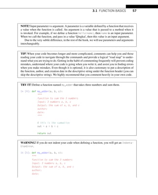 3.1 FUNCTION BASICS 57
NOTE! Input parameter vs argument. A parameter is a variable defined by a function that receives
a value when the function is called. An argument is a value that is passed to a method when it
is invoked. For example, if we define a function hello(name), then name is an input parameter.
When we call the function, and pass in a value 'Qingkai', then this value is an input argument.
Due to the very subtle difference, in the rest of the book, we will use parameters and arguments
interchangeably.
TIP! When your code becomes longer and more complicated, comments can help you and those
reading your code to navigate through the commands and provide a logical “road map” to under-
stand what you are trying to do. Getting in the habit of commenting frequently will prevent coding
mistakes, understand where your code is going when you write it, and assist you in finding errors
when you make mistakes. Even though it is optional, it is also customary to put a description of
the function, author, and creation date in the descriptive string under the function header (you can
skip the descriptive string). We highly recommend that you comment heavily in your own code.
TRY IT! Define a function named my_adder that takes three numbers and sum them.
In [4]: def my_adder(a, b, c):

function to sum the 3 numbers
Input: 3 numbers a, b, c
Output: the sum of a, b, and c
author:
date:

# this is the summation
out = a + b + c
return out
WARNING! If you do not indent your code when defining a function, you will get an Indenta-
tionError.
In [5]: def my_adder(a, b, c):

function to sum the 3 numbers
Input: 3 numbers a, b, c
Output: the sum of a, b, and c
author:
date:
 