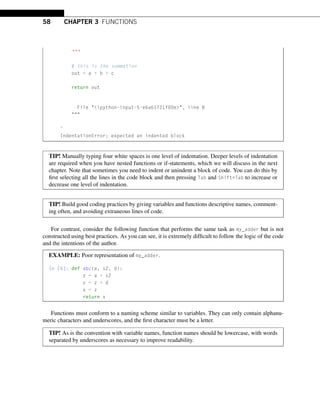 58 CHAPTER 3 FUNCTIONS

# this is the summation
out = a + b + c
return out
File ipython-input-5-e6a61721f00e, line 8

ˆ
IndentationError: expected an indented block
TIP! Manually typing four white spaces is one level of indentation. Deeper levels of indentation
are required when you have nested functions or if-statements, which we will discuss in the next
chapter. Note that sometimes you need to indent or unindent a block of code. You can do this by
first selecting all the lines in the code block and then pressing Tab and Shift+Tab to increase or
decrease one level of indentation.
TIP! Build good coding practices by giving variables and functions descriptive names, comment-
ing often, and avoiding extraneous lines of code.
For contrast, consider the following function that performs the same task as my_adder but is not
constructed using best practices. As you can see, it is extremely difficult to follow the logic of the code
and the intentions of the author.
EXAMPLE: Poor representation of my_adder.
In [6]: def abc(a, s2, d):
z = a + s2
z = z + d
x = z
return x
Functions must conform to a naming scheme similar to variables. They can only contain alphanu-
meric characters and underscores, and the first character must be a letter.
TIP! As is the convention with variable names, function names should be lowercase, with words
separated by underscores as necessary to improve readability.
 