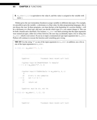 60 CHAPTER 3 FUNCTIONS
8. my_adder(1,2,3) is equivalent to the value 6, and this value is assigned to the variable with
name d.
Python gives the user tremendous freedom to assign variables to different data types. For example,
it is possible to give the variable x a dictionary or a float value. In other programming languages, this is
not always the case. In these programs, you must declare at the beginning of a session whether x will
be a dictionary or a float type, and once you decide which type it is, you cannot change it. This can
be both a benefit and a drawback. For instance, my_adder was built assuming that the input arguments
were numerical types, either int or float; however, the user may accidentally input a list or string into
my_adder, which is not correct. If you try to input a nonnumerical type input argument into my_adder,
Python will continue to execute the function until something goes wrong.
TRY IT! Use the string 1 as one of the input arguments to my_adder; in addition, use a list as
one of the input arguments to my_adder.
In [10]: d = my_adder(1, 2, 3)
-------------------------------------------------------
TypeError Traceback (most recent call last)
ipython-input-10-245d0f4254a9 in module
---- 1 d = my_adder(1, 2, 3)
ipython-input-4-72d064c3ba7a in my_adder(a, b, c)
9
10 # this is the summation
--- 11 out = a + b + c
12
13 return out
TypeError: must be str, not int
In [11]: d = my_adder(1, 2, [2, 3])
-------------------------------------------------------
TypeError Traceback (most recent call last)
 