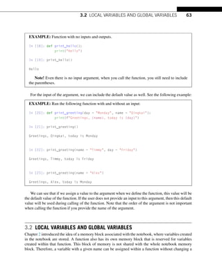 3.2 LOCAL VARIABLES AND GLOBAL VARIABLES 63
EXAMPLE: Function with no inputs and outputs.
In [18]: def print_hello():
print(Hello)
In [19]: print_hello()
Hello
Note! Even there is no input argument, when you call the function, you still need to include
the parentheses.
For the input of the argument, we can include the default value as well. See the following example:
EXAMPLE: Run the following function with and without an input:
In [20]: def print_greeting(day = Monday, name = Qingkai):
print(fGreetings, {name}, today is {day})
In [21]: print_greeting()
Greetings, Qingkai, today is Monday
In [22]: print_greeting(name = Timmy, day = Friday)
Greetings, Timmy, today is Friday
In [23]: print_greeting(name = Alex)
Greetings, Alex, today is Monday
We can see that if we assign a value to the argument when we define the function, this value will be
the default value of the function. If the user does not provide an input to this argument, then this default
value will be used during calling of the function. Note that the order of the argument is not important
when calling the function if you provide the name of the argument.
3.2 LOCAL VARIABLES AND GLOBAL VARIABLES
Chapter 2 introduced the idea of a memory block associated with the notebook, where variables created
in the notebook are stored. A function also has its own memory block that is reserved for variables
created within that function. This block of memory is not shared with the whole notebook memory
block. Therefore, a variable with a given name can be assigned within a function without changing a
 