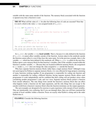 64 CHAPTER 3 FUNCTIONS
variable with the same name outside of the function. The memory block associated with the function
is opened every time a function is used.
TRY IT! What will the value of out be after the following lines of code are executed? Note that
it is not 6, which is the value out was assigned inside of my_adder.
In [1]: def my_adder(a, b, c):
out = a + b + c
print(fThe value out within the function is {out})
return out
out = 1
d = my_adder(1, 2, 3)
print(fThe value out outside the function is {out})
The value out within the function is 6
The value out outside the function is 1
In my_adder, the variable out is a local variable. That is, because it is only defined in the function
of my_adder, it cannot affect variables outside of the function. Actions taken in the notebook outside
the function cannot affect it, even if they have the same name. So in the previous example, there is the
variable, out, which has been defined in the notebook cell. When my_adder is called on the next line,
Python opens a new memory block for that function’s variables. One of the variables created within the
function is another variable, out. Because they are located in different memory blocks, the assignment
to out inside my_adder does not change the value assigned to out outside the function.
Why have separate function memory blocks rather than a single memory block? Although it may
not seem logical for Python to separate memory blocks, it is very efficient for large projects consisting
of many functions working together. If one programmer is responsible for coding one function and
another is responsible for coding a different function, having separate memory blocks allows each
programmer to work independently and be confident that their coding will not produce errors when
considering another programmer’s code, and vice versa. Separate memory blocks protect a function
from outside influences. The only things from outside the function’s memory block that can affect
what happens inside a function are the input arguments, and the only things that can escape to the
outside world from a function’s memory block when the function terminates are the output arguments.
The next examples are designed to be exercises to gain experience with concept of local variables.
They are intentionally very confusing, but if you can untangle them, then you will have mastered the
concept of local variables within a function. Focus on exactly what Python is doing and in the order
Python does it.
EXAMPLE: Consider the following function:
In [2]: def my_test(a, b):
x = a + b
 