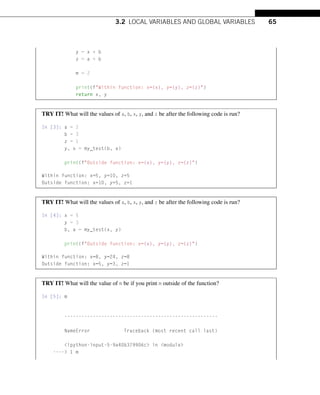 3.2 LOCAL VARIABLES AND GLOBAL VARIABLES 65
y = x * b
z = a + b
m = 2
print(fWithin function: x={x}, y={y}, z={z})
return x, y
TRY IT! What will the values of a, b, x, y, and z be after the following code is run?
In [3]: a = 2
b = 3
z = 1
y, x = my_test(b, a)
print(fOutside function: x={x}, y={y}, z={z})
Within function: x=5, y=10, z=5
Outside function: x=10, y=5, z=1
TRY IT! What will the values of a, b, x, y, and z be after the following code is run?
In [4]: x = 5
y = 3
b, a = my_test(x, y)
print(fOutside function: x={x}, y={y}, z={z})
Within function: x=8, y=24, z=8
Outside function: x=5, y=3, z=1
TRY IT! What will the value of m be if you print m outside of the function?
In [5]: m
------------------------------------------------------
NameError Traceback (most recent call last)
ipython-input-5-9a40b379906c in module
---- 1 m
 