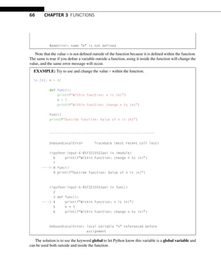 66 CHAPTER 3 FUNCTIONS
NameError: name m is not defined
Note that the value m is not defined outside of the function because it is defined within the function.
The same is true if you define a variable outside a function, using it inside the function will change the
value, and the same error message will occur.
EXAMPLE: Try to use and change the value n within the function.
In [6]: n = 42
def func():
print(fWithin function: n is {n})
n = 3
print(fWithin function: change n to {n})
func()
print(fOutside function: Value of n is {n})
------------------------------------------------------
UnboundLocalError Traceback (most recent call last)
ipython-input-6-85f3215553ae in module
6 print(fWithin function: change n to {n})
7
---- 8 func()
9 print(fOutside function: Value of n is {n})
ipython-input-6-85f3215553ae in func()
2
3 def func():
---- 4 print(fWithin function: n is {n})
5 n = 3
6 print(fWithin function: change n to {n})
UnboundLocalError: local variable n referenced before
assignment
The solution is to use the keyword global to let Python know this variable is a global variable and
can be used both outside and inside the function.
 