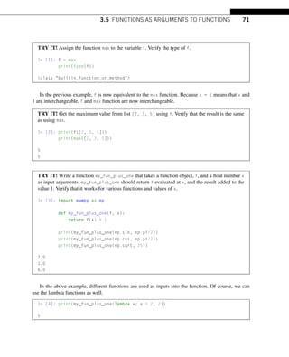 3.5 FUNCTIONS AS ARGUMENTS TO FUNCTIONS 71
TRY IT! Assign the function max to the variable f. Verify the type of f.
In [1]: f = max
print(type(f))
class builtin_function_or_method
In the previous example, f is now equivalent to the max function. Because x = 1 means that x and
1 are interchangeable, f and max function are now interchangeable.
TRY IT! Get the maximum value from list [2, 3, 5] using f. Verify that the result is the same
as using max.
In [2]: print(f([2, 3, 5]))
print(max([2, 3, 5]))
5
5
TRY IT! Write a function my_fun_plus_one that takes a function object, f, and a float number x
as input arguments; my_fun_plus_one should return f evaluated at x, and the result added to the
value 1. Verify that it works for various functions and values of x.
In [3]: import numpy as np
def my_fun_plus_one(f, x):
return f(x) + 1
print(my_fun_plus_one(np.sin, np.pi/2))
print(my_fun_plus_one(np.cos, np.pi/2))
print(my_fun_plus_one(np.sqrt, 25))
2.0
1.0
6.0
In the above example, different functions are used as inputs into the function. Of course, we can
use the lambda functions as well.
In [4]: print(my_fun_plus_one(lambda x: x + 2, 2))
5
 