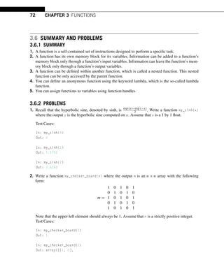 72 CHAPTER 3 FUNCTIONS
3.6 SUMMARY AND PROBLEMS
3.6.1 SUMMARY
1. A function is a self-contained set of instructions designed to perform a specific task.
2. A function has its own memory block for its variables. Information can be added to a function’s
memory block only through a function’s input variables. Information can leave the function’s mem-
ory block only through a function’s output variables.
3. A function can be defined within another function, which is called a nested function. This nested
function can be only accessed by the parent function.
4. You can define an anonymous function using the keyword lambda, which is the so-called lambda
function.
5. You can assign functions to variables using function handles.
3.6.2 PROBLEMS
1. Recall that the hyperbolic sine, denoted by sinh, is exp (x)−exp (−x)
2 . Write a function my_sinh(x)
where the output y is the hyperbolic sine computed on x. Assume that x is a 1 by 1 float.
Test Cases:
In: my_sinh(0)
Out: 0
In: my_sinh(1)
Out: 1.1752
In: my_sinh(2)
Out: 3.6269
2. Write a function my_checker_board(n) where the output m is an n × n array with the following
form:
m =
1 0 1 0 1
0 1 0 1 0
1 0 1 0 1
0 1 0 1 0
1 0 1 0 1
Note that the upper-left element should always be 1. Assume that n is a strictly positive integer.
Test Cases:
In: my_checker_board(1)
Out: 1
In: my_checker_board(2)
Out: array([[1, 0],
 