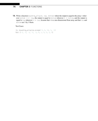 76 CHAPTER 3 FUNCTIONS
14. Write a function bounding_array(A, top, bottom) where the output is equal to the array A wher-
ever bottom  A  top, the output is equal to bottom wherever A = bottom, and the output is
equal to top wherever A = top. Assume that A is a one-dimensional float array and that top and
bottom are 1 by 1 floats.
Test Cases:
In: bounding_array(np.arange(-5, 6, 1), 3, -3)
Out: [-3, -3, -3, -2, -1, 0, 1, 2, 3, 3, 3]
 