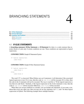 4
BRANCHING STATEMENTS
4.1 If-Else Statements..................................................................................................... 77
4.2 Ternary Operators ..................................................................................................... 84
4.3 Summary and Problems.............................................................................................. 85
4.3.1 Summary ............................................................................................... 85
4.3.2 Problems ............................................................................................... 85
4.1 IF-ELSE STATEMENTS
A branching statement, If-Else Statement, or If-Statement for short, is a code construct that ex-
ecutes blocks of code only if certain conditions are met. These conditions are represented as logical
expressions.
CONSTRUCTION: Simple If Statement Syntax
if logical expression:
code block
CONSTRUCTION: Simple If-Else Statement Syntax
if logical expression:
code block 1
else:
code block 2
The word “if” is a keyword. When Python sees an if-statement, it will determine if the associated
logical expression is true. If it is true, then the code in code block will be executed. If it is false, then
the code in the if-statement will not be executed. The way to read this is “If the logical expression is
true then do code block.” Similarly, if the logical expression in the if-else-statement is true, then the
code in code block1 will be executed. Otherwise, code block2 will be executed.
When there are several conditions to consider, you can include elif statements; if you want a con-
dition that covers any other case, then you may use an else statement. Let P, Q, and R be three logical
expressions in Python. The following example shows multiple branches.
 