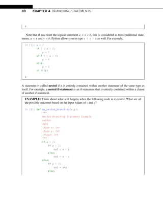 80 CHAPTER 4 BRANCHING STATEMENTS
4
Note that if you want the logical statement a  x  b, this is considered as two conditional state-
ments, a  x and x  b. Python allows you to type a  x  b as well. For example,
In [7]: x = 3
if 1  x  2:
y = 2
elif 2  x  4:
y = 4
else:
y = 0
print(y)
4
A statement is called nested if it is entirely contained within another statement of the same type as
itself. For example, a nested if-statement is an if-statement that is entirely contained within a clause
of another if-statement.
EXAMPLE: Think about what will happen when the following code is executed. What are all
the possible outcomes based on the input values of x and y?
In [8]: def my_nested_branching(x,y):

Nested Branching Statement Example
author
date
:type x: Int
:type y: Int
:rtype: Int

if x  2:
if y  2:
out = x + y
else:
out = x - y
else:
if y  2:
out = x*y
else:
 