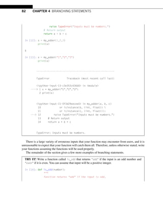 82 CHAPTER 4 BRANCHING STATEMENTS
raise TypeError(Inputs must be numbers.)
# Return output
return a + b + c
In [12]: x = my_adder(1,2,3)
print(x)
6
In [13]: x = my_adder(1,2,3)
print(x)
------------------------------------------------------
TypeError Traceback (most recent call last)
ipython-input-13-c3e353c636b0 in module
---- 1 x = my_adder(1,2,3)
2 print(x)
ipython-input-11-0f3d29eecee0 in my_adder(a, b, c)
10 or isinstance(b, (int, float)) 
11 or isinstance(c, (int, float))):
--- 12 raise TypeError(Inputs must be numbers.)
13 # Return output
14 return a + b + c
TypeError: Inputs must be numbers.
There is a large variety of erroneous inputs that your function may encounter from users, and it is
unreasonable to expect that your function will catch them all. Therefore, unless otherwise stated, write
your functions assuming the functions will be used properly.
The remainder of the section gives a few more examples of branching statements.
TRY IT! Write a function called is_odd that returns odd if the input is an odd number and
even if it is even. You can assume that input will be a positive integer.
In [14]: def is_odd(number):

function returns odd if the input is odd,
 
