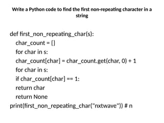 Write a Python code to find the first non-repeating character in a
string
def first_non_repeating_char(s):
char_count = {}
for char in s:
char_count[char] = char_count.get(char, 0) + 1
for char in s:
if char_count[char] == 1:
return char
return None
print(first_non_repeating_char("nxtwave")) # n
 