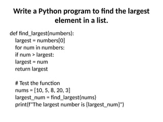 Write a Python program to find the largest
element in a list.
def find_largest(numbers):
largest = numbers[0]
for num in numbers:
if num > largest:
largest = num
return largest
# Test the function
nums = [10, 5, 8, 20, 3]
largest_num = find_largest(nums)
print(f"The largest number is {largest_num}")
 