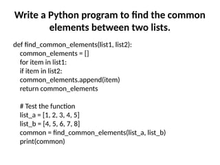 Write a Python program to find the common
elements between two lists.
def find_common_elements(list1, list2):
common_elements = []
for item in list1:
if item in list2:
common_elements.append(item)
return common_elements
# Test the function
list_a = [1, 2, 3, 4, 5]
list_b = [4, 5, 6, 7, 8]
common = find_common_elements(list_a, list_b)
print(common)
 