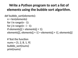 Write a Python program to sort a list of
elements using the bubble sort algorithm.
def bubble_sort(elements):
n = len(elements)
for i in range(n - 1):
for j in range(n - i - 1):
if elements[j] > elements[j + 1]:
elements[j], elements[j + 1] = elements[j + 1], elements[j]
# Test the function
nums = [5, 2, 8, 1, 9]
bubble_sort(nums)
print(nums)
 