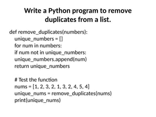 Write a Python program to remove
duplicates from a list.
def remove_duplicates(numbers):
unique_numbers = []
for num in numbers:
if num not in unique_numbers:
unique_numbers.append(num)
return unique_numbers
# Test the function
nums = [1, 2, 3, 2, 1, 3, 2, 4, 5, 4]
unique_nums = remove_duplicates(nums)
print(unique_nums)
 