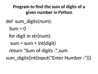 Program to find the sum of digits of a
given number in Python
def sum_digits(num):
Sum = 0
for digit in str(num):
sum = sum + int(digit)
return "Sum of digits :",sum
sum_digits(int(input("Enter Number :")))
 