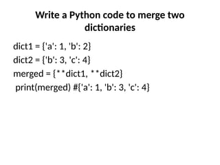 Write a Python code to merge two
dictionaries
dict1 = {'a': 1, 'b': 2}
dict2 = {'b': 3, 'c': 4}
merged = {**dict1, **dict2}
print(merged) #{'a': 1, 'b': 3, 'c': 4}
 