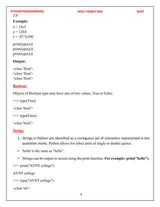 PYTHON PROGRAMMING
8
2.0
Example:
x = 35e3
y = 12E4
z = -87.7e100
print(type(x))
print(type(y))
print(type(z))
Output:
<class 'float'>
<class 'float'>
<class 'float'>
Boolean:
Objects of Boolean type may have one of two values, True or False:
>>> type(True)
<class 'bool'>
>>> type(False)
<class 'bool'>
String:
1. Strings in Python are identified as a contiguous set of characters represented in the
quotation marks. Python allows for either pairs of single or double quotes.
• 'hello' is the same as "hello".
• Strings can be output to screen using the print function. For example: print("hello").
<class 'str'>
MCA I YEAR/II SEM AVNT
>>> print("AVNT college")
AVNT college
>>> type("AVNT college")
 