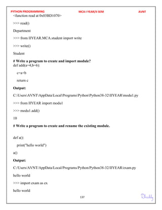 PYTHON PROGRAMMING
137
<function read at 0x03BD1070>
>>> read()
Department
>>> write()
Student
# Write a program to create and import module?
def add(a=4,b=6):
c=a+b
return c
Output:
>>> from IIYEAR import modu1
>>> modu1.add()
10
# Write a program to create and rename the existing module.
def a():
print("hello world")
a()
Output:
hello world
>>> import exam as ex
hello world
MCA I YEAR/II SEM AVNT
C:UsersAVNTAppDataLocalProgramsPythonPython38-32IIYEARmodu1.py
C:/Users/AVNT/AppData/Local/Programs/Python/Python38-32/IIYEAR/exam.py
>>> from IIYEAR.MCA.student import write
 