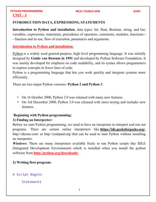PYTHON PROGRAMMING
1
UNIT – I
INTRODUCTION DATA, EXPRESSIONS, STATEMENTS
Introduction to Python and installation, data types: Int, float, Boolean, string, and list;
variables, expressions, statements, precedence of operators, comments; modules, functions--
- function and its use, flow of execution, parameters and arguments.
Introduction to Python and installation:
Python is a widely used general-purpose, high level programming language. It was initially
designed by Guido van Rossum in 1991 and developed by Python Software Foundation. It
was mainly developed for emphasis on code readability, and its syntax allows programmers
to express concepts in fewer lines of code.
Python is a programming language that lets you work quickly and integrate systems more
efficiently.
There are two major Python versions- Python 2 and Python 3.
• On 16 October 2000, Python 2.0 was released with many new features.
• On 3rd December 2008, Python 3.0 was released with more testing and includes new
features.
Beginning with Python programming:
1) Finding an Interpreter:
Before we start Python programming, we need to have an interpreter to interpret and run our
programs. There are certain online interpreters like https://ide.geeksforgeeks.org/,
http://ideone.com/ or http://codepad.org/ that can be used to start Python without installing
an interpreter.
Windows: There are many interpreters available freely to run Python scripts like IDLE
(Integrated Development Environment) which is installed when you install the python
software from http://python.org/downloads/
2) Writing first program:
# Script Begins
Statement1
MCA I YEAR/II SEM AVNT
 