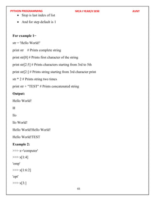 PYTHON PROGRAMMING
65
 Stop is last index of list
 And for step default is 1
For example 1−
str = 'Hello World!'
print str # Prints complete string
print str[0] # Prints first character of the string
print str[2:5] # Prints characters starting from 3rd to 5th
print str[2:] # Prints string starting from 3rd character print
str * 2 # Prints string two times
print str + "TEST" # Prints concatenated string
Output:
Hello World!
H
llo
llo World!
Hello World!Hello World!
Hello World!TEST
Example 2:
>>> x='computer'
>>> x[1:4]
'omp'
>>> x[1:6:2]
'opt'
>>> x[3:]
MCA I YEAR/II SEM AVNT
 