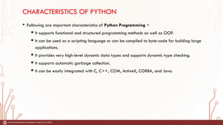 CHARACTERISTICS OF PYTHON
• Following are important characteristics of Python Programming −
 It supports functional and structured programming methods as well as OOP.
 It can be used as a scripting language or can be compiled to byte-code for building large
applications.
 It provides very high-level dynamic data types and supports dynamic type checking.
 It supports automatic garbage collection.
 It can be easily integrated with C, C++, COM, ActiveX, CORBA, and Java.
 