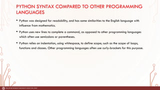 PYTHON SYNTAX COMPARED TO OTHER PROGRAMMING
LANGUAGES
• Python was designed for readability, and has some similarities to the English language with
influence from mathematics.
• Python uses new lines to complete a command, as opposed to other programming languages
which often use semicolons or parentheses.
• Python relies on indentation, using whitespace, to define scope; such as the scope of loops,
functions and classes. Other programming languages often use curly-brackets for this purpose.
 