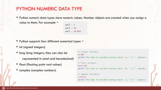 PYTHON NUMERIC DATA TYPE
• Python numeric data types store numeric values. Number objects are created when you assign a
value to them. For example −
• Python supports four different numerical types −
• int (signed integers)
• long (long integers, they can also be
represented in octal and hexadecimal)
• float (floating point real values)
• complex (complex numbers)
 