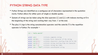 PYTHON STRING DATA TYPE
• Python Strings are identified as a contiguous set of characters represented in the quotation
marks. Python allows for either pairs of single or double quotes.
• Subsets of strings can be taken using the slice operator ([ ] and [:] ) with indexes starting at 0 in
the beginning of the string and working their way from -1 at the end.
• The plus (+) sign is the string concatenation operator and the asterisk (*) is the repetition
operator in Python. For example −
 