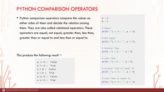 PYTHON COMPARISON OPERATORS
• Python comparison operators compare the values on
either sides of them and decide the relation among
them. They are also called relational operators. These
operators are equal, not equal, greater than, less than,
greater than or equal to and less than or equal to.
This produce the following result −
 