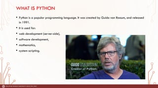 WHAT IS PYTHON
• Python is a popular programming language. It was created by Guido van Rossum, and released
in 1991.
• It is used for:
• web development (server-side),
• software development,
• mathematics,
• system scripting.
 