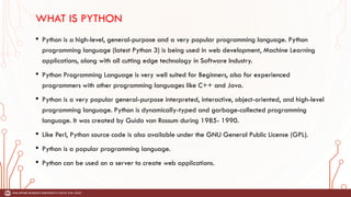 WHAT IS PYTHON
• Python is a high-level, general-purpose and a very popular programming language. Python
programming language (latest Python 3) is being used in web development, Machine Learning
applications, along with all cutting edge technology in Software Industry.
• Python Programming Language is very well suited for Beginners, also for experienced
programmers with other programming languages like C++ and Java.
• Python is a very popular general-purpose interpreted, interactive, object-oriented, and high-level
programming language. Python is dynamically-typed and garbage-collected programming
language. It was created by Guido van Rossum during 1985- 1990.
• Like Perl, Python source code is also available under the GNU General Public License (GPL).
• Python is a popular programming language.
• Python can be used on a server to create web applications.
 