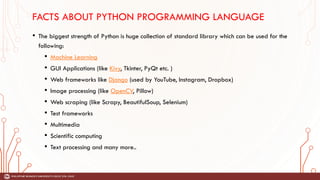 FACTS ABOUT PYTHON PROGRAMMING LANGUAGE
• The biggest strength of Python is huge collection of standard library which can be used for the
following:
• Machine Learning
• GUI Applications (like Kivy, Tkinter, PyQt etc. )
• Web frameworks like Django (used by YouTube, Instagram, Dropbox)
• Image processing (like OpenCV, Pillow)
• Web scraping (like Scrapy, BeautifulSoup, Selenium)
• Test frameworks
• Multimedia
• Scientific computing
• Text processing and many more..
 