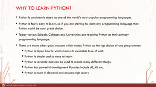 WHY TO LEARN PYTHON?
• Python is consistently rated as one of the world's most popular programming languages.
• Python is fairly easy to learn, so if you are starting to learn any programming language then
Python could be your great choice.
• Today various Schools, Colleges and Universities are teaching Python as their primary
programming language.
• There are many other good reasons which makes Python as the top choice of any programmer:
 Python is Open Source which means its available free of cost.
 Python is simple and so easy to learn
 Python is versatile and can be used to create many different things.
 Python has powerful development libraries include AI, ML etc.
 Python is much in demand and ensures high salary
 