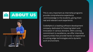 This is very important as internship programs
provide comprehensive experience
and knowledge to the students, giving them
real and relevant work experience.
CodeAlpha is a leading software development
company dedicated to fostering talent and
innovation in various domains. With a strong
commitment to excellence, we offer internship
opportunities that provide hands-on experience
in cutting-edge technologies and a dynamic
work environment.
 