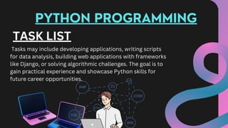 PYTHON PROGRAMMING
TASK LIST
Tasks may include developing applications, writing scripts
for data analysis, building web applications with frameworks
like Django, or solving algorithmic challenges. The goal is to
gain practical experience and showcase Python skills for
future career opportunities.
 