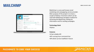 Mailchimp is a very well known email
marketing and campaigning service provider.
Main purpose of this project is to have a
couple of Python 3 functions which can be
used with MailChimp (wrapper) module for
retrieving the MailChimp mailing list
information and for sending campaigns.
Technology Stack
•Python
Features
•A fast reliable API
•API running from command line
•API which can be modified in future
 