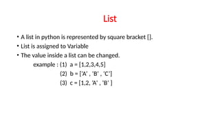 List
• A list in python is represented by square bracket [].
• List is assigned to Variable
• The value inside a list can be changed.
example : (1) a = [1,2,3,4,5]
(2) b = [‘A’ , ‘B’ , ‘C’]
(3) c = [1,2, ’A’ , ‘B’ ]
 